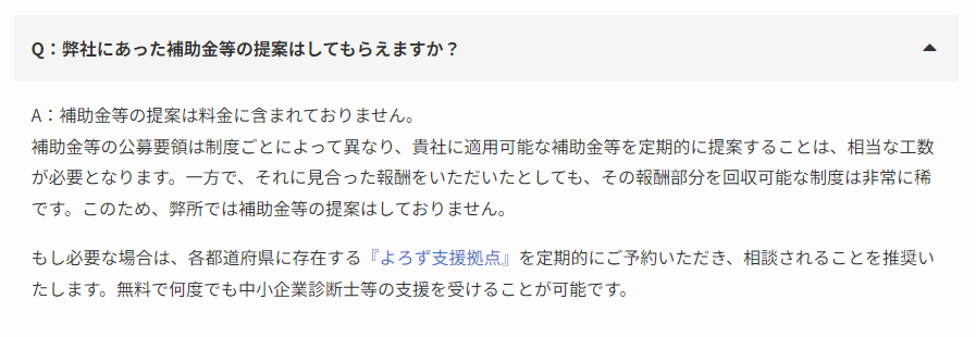 Q：弊社にあった補助金等の提案はしてもらえますか？

A：補助金等の提案は料金に含まれておりません。
補助金等の公募要領は制度ごとによって異なり、貴社に適用可能な補助金等を定期的に提案することは、相当な工数が必要となります。一方で、それに見合った報酬をいただいたとしても、その報酬部分を回収可能な制度は非常に稀です。このため、弊所では補助金等の提案はしておりません。

もし必要な場合は、各都道府県に存在する『よろず支援拠点』を定期的にご予約いただき、相談されることを推奨いたします。無料で何度でも中小企業診断士等の支援を受けることが可能です。